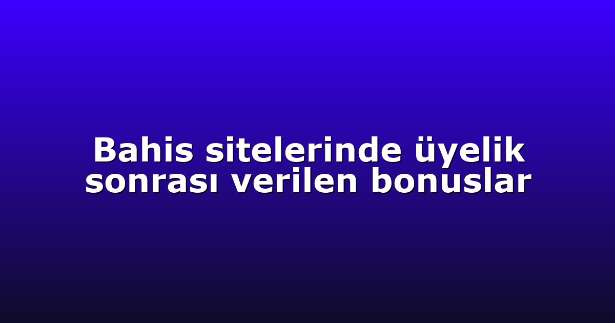 Bahis sitelerinde üyelik sonrası verilen bonuslar